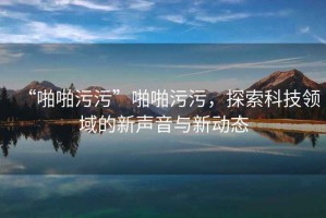 “啪啪污污”啪啪污污，探索科技領域的新聲音與新動態