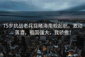 75歲抗戰(zhàn)老兵目睹海南艦起航，激動(dòng)落淚，祖國(guó)強(qiáng)大，我驕傲！