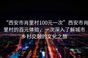 “西安市肖里村100元一次”西安市肖里村的百元體驗，一次深入了解城市鄉村交融的文化之旅