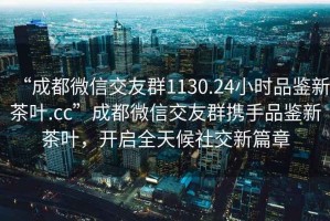 “成都微信交友群1130.24小時品鑒新茶葉.cc”成都微信交友群攜手品鑒新茶葉，開啟全天候社交新篇章