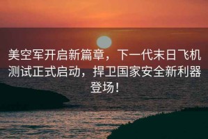美空軍開啟新篇章，下一代末日飛機測試正式啟動，捍衛國家安全新利器登場！