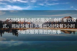 “588快餐3小時不限次”創新餐飲模式，揭秘快餐巨頭推出588快餐3小時不限次服務背后的故事