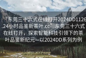 “東莞三十六式在線打開2024DD1126.24小時品鑒新茶葉.cc”東莞三十六式在線打開，探索智能科技引領下的茶葉品鑒新紀元—以2024DD系列為例