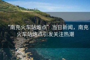 “南充火車站炮點”當日新聞，南充火車站炮點引發關注熱潮