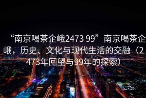 “南京喝茶企峨2473 99”南京喝茶企峨，歷史、文化與現代生活的交融（2473年回望與99年的探索）