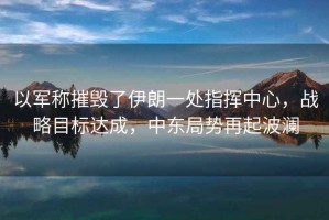 以軍稱摧毀了伊朗一處指揮中心，戰(zhàn)略目標(biāo)達成，中東局勢再起波瀾