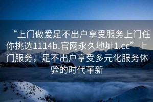“上門做愛足不出戶享受服務(wù)上門任你挑選1114b.官網(wǎng)永久地址1.cc”上門服務(wù)，足不出戶享受多元化服務(wù)體驗(yàn)的時(shí)代革新