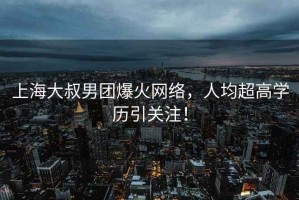 上海大叔男團爆火網絡，人均超高學歷引關注！