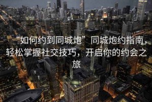 “如何約到同城炮”同城炮約指南，輕松掌握社交技巧，開啟你的約會之旅