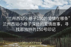“蘭州西站小巷子150的愛情在哪條”蘭州西站小巷子深處的愛情故事，尋找那獨特的150號印記