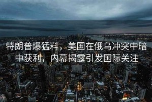 特朗普爆猛料，美國在俄烏沖突中暗中獲利，內幕揭露引發國際關注