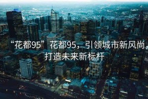 “花都95”花都95，引領城市新風尚，打造未來新標桿
