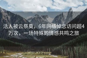 活人被云祭奠，6年網絡悼念訪問超4萬次，一場特殊的情感共鳴之旅