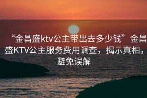 “金昌盛ktv公主帶出去多少錢”金昌盛KTV公主服務費用調查，揭示真相，避免誤解
