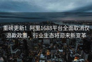 重磅更新！阿里1688平臺全面取消僅退款政策，行業生態將迎來新變革