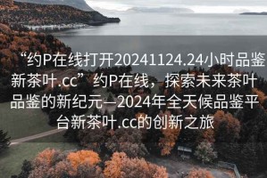 “約P在線打開20241124.24小時品鑒新茶葉.cc”約P在線，探索未來茶葉品鑒的新紀元—2024年全天候品鑒平臺新茶葉.cc的創新之旅