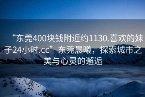 “東莞400塊錢附近約1130.喜歡的妹子24小時.cc”東莞晨曦，探索城市之美與心靈的邂逅