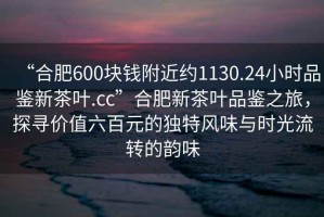 “合肥600塊錢附近約1130.24小時品鑒新茶葉.cc”合肥新茶葉品鑒之旅，探尋價值六百元的獨特風(fēng)味與時光流轉(zhuǎn)的韻味