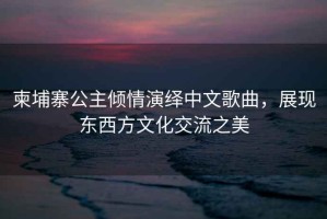 柬埔寨公主傾情演繹中文歌曲，展現東西方文化交流之美