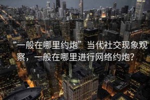 “一般在哪里約炮”當代社交現象觀察，一般在哪里進行網絡約炮？