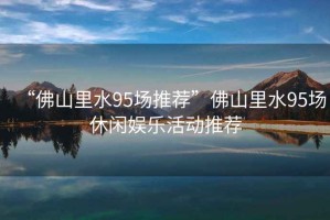 “佛山里水95場推薦”佛山里水95場休閑娛樂活動推薦