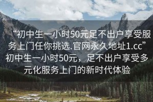 “初中生一小時50元足不出戶享受服務上門任你挑選.官網(wǎng)永久地址1.cc”初中生一小時50元，足不出戶享受多元化服務上門的新時代體驗
