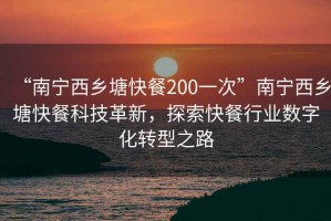 “南寧西鄉塘快餐200一次”南寧西鄉塘快餐科技革新，探索快餐行業數字化轉型之路