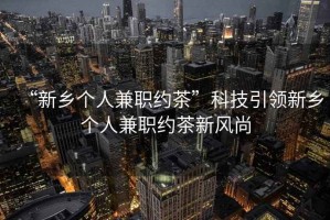 “新鄉(xiāng)個人兼職約茶”科技引領(lǐng)新鄉(xiāng)個人兼職約茶新風(fēng)尚