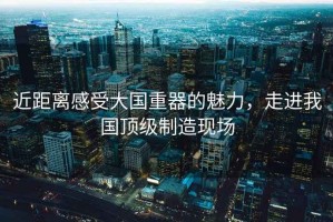 近距離感受大國重器的魅力，走進我國頂級制造現場