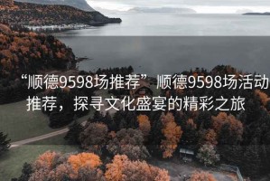 “順德9598場推薦”順德9598場活動推薦，探尋文化盛宴的精彩之旅