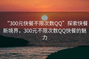 “300元快餐不限次數QQ”探索快餐新境界，300元不限次數QQ快餐的魅力