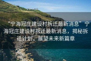 “寧海冠莊建設(shè)村拆遷最新消息”寧海冠莊建設(shè)村拆遷最新消息，揭秘拆遷計劃，展望未來新篇章