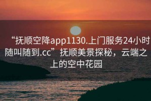 “撫順空降app1130.上門服務24小時隨叫隨到.cc”撫順美景探秘，云端之上的空中花園