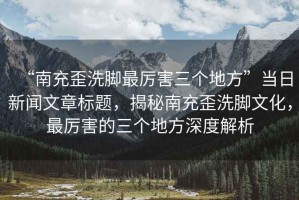 “南充歪洗腳最厲害三個地方”當日新聞文章標題，揭秘南充歪洗腳文化，最厲害的三個地方深度解析