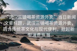 “武漢三鎮(zhèn)喝茶資源外賣”當(dāng)日新聞文章標(biāo)題，武漢三鎮(zhèn)喝茶資源外賣，融合傳統(tǒng)茶文化與現(xiàn)代便利，掀起新型消費熱潮