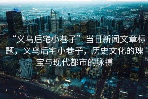 “義烏后宅小巷子”當(dāng)日新聞文章標(biāo)題，義烏后宅小巷子，歷史文化的瑰寶與現(xiàn)代都市的脈搏