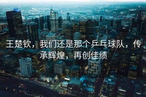 王楚欽，我們還是那個乒乓球隊，傳承輝煌，再創佳績