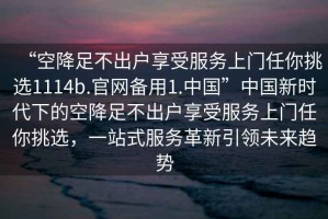 “空降足不出戶享受服務上門任你挑選1114b.官網備用1.中國”中國新時代下的空降足不出戶享受服務上門任你挑選，一站式服務革新引領未來趨勢