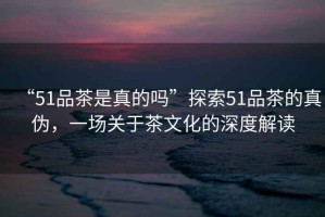 “51品茶是真的嗎”探索51品茶的真?zhèn)危粓鲫P(guān)于茶文化的深度解讀