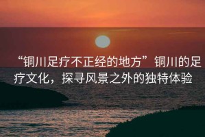 “銅川足療不正經的地方”銅川的足療文化，探尋風景之外的獨特體驗