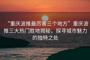“重慶波推最厲害三個(gè)地方”重慶波推三大熱門勝地揭秘，探尋城市魅力的獨(dú)特之處