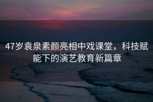 47歲袁泉素顏亮相中戲課堂，科技賦能下的演藝教育新篇章