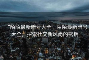 “陌陌最新暗號大全”陌陌最新暗號大全，探索社交新風尚的密鑰