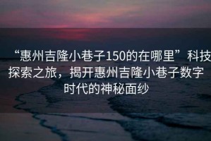 “惠州吉隆小巷子150的在哪里”科技探索之旅，揭開惠州吉隆小巷子數字時代的神秘面紗