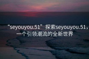 “seyouyou.51”探索seyouyou.51，一個引領(lǐng)潮流的全新世界