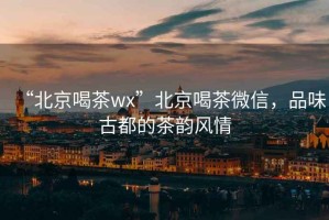 “北京喝茶wx”北京喝茶微信，品味古都的茶韻風情