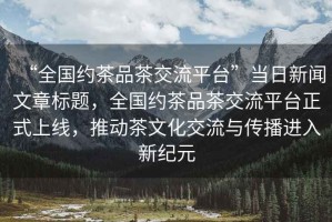 “全國約茶品茶交流平臺”當日新聞文章標題，全國約茶品茶交流平臺正式上線，推動茶文化交流與傳播進入新紀元