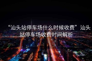 “汕頭站停車場什么時候收費”汕頭站停車場收費時間解析