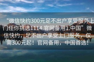 “微信快約300元足不出戶享受服務上門任你挑選1114.官網備用1.中國”微信快約，足不出戶享受上門服務，僅需300元起！官網備用，中國首選！