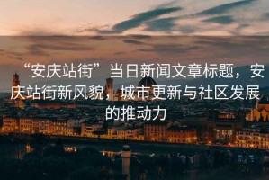 “安慶站街”當日新聞文章標題，安慶站街新風(fēng)貌，城市更新與社區(qū)發(fā)展的推動力
